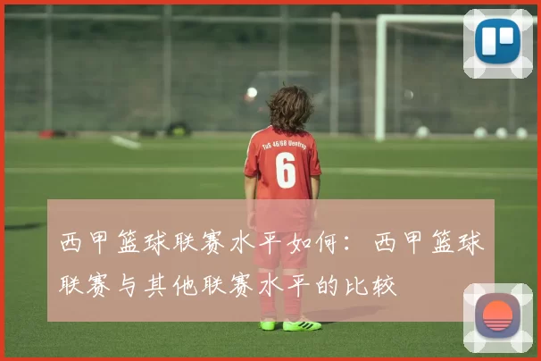 西甲篮球联赛水平如何：西甲篮球联赛与其他联赛水平的比较