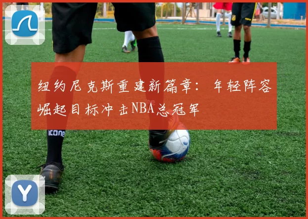 纽约尼克斯重建新篇章：年轻阵容崛起目标冲击NBA总冠军