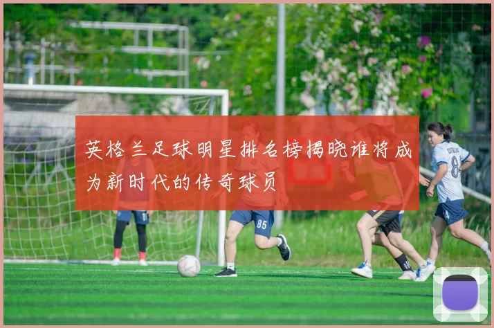 英格兰足球明星排名榜揭晓谁将成为新时代的传奇球员