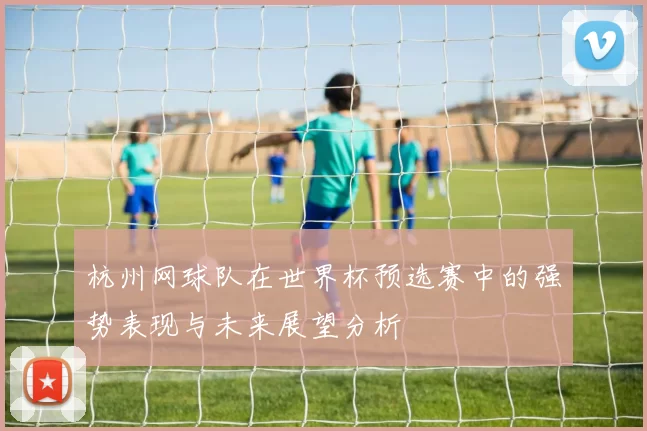 杭州网球队在世界杯预选赛中的强势表现与未来展望分析