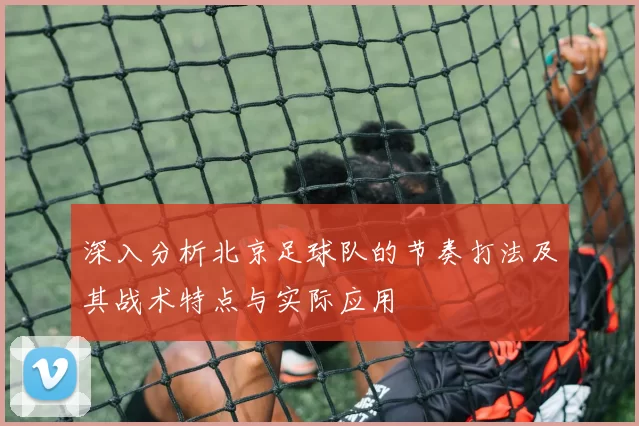 深入分析北京足球队的节奏打法及其战术特点与实际应用