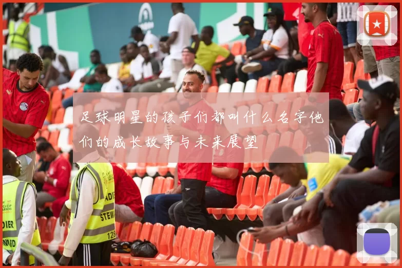 足球明星的孩子们都叫什么名字他们的成长故事与未来展望