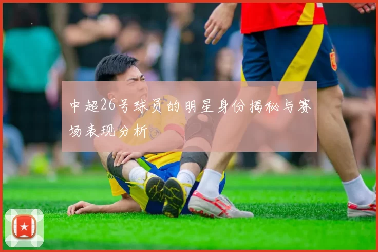 中超26号球员的明星身份揭秘与赛场表现分析
