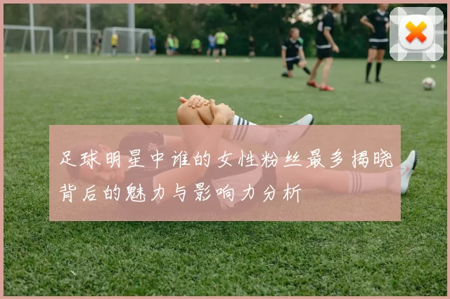 足球明星中谁的女性粉丝最多揭晓背后的魅力与影响力分析