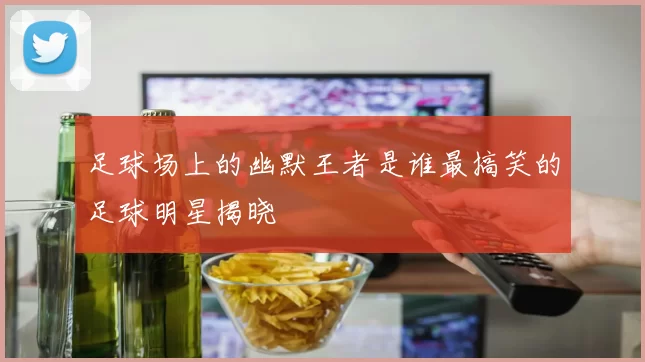 足球场上的幽默王者是谁最搞笑的足球明星揭晓