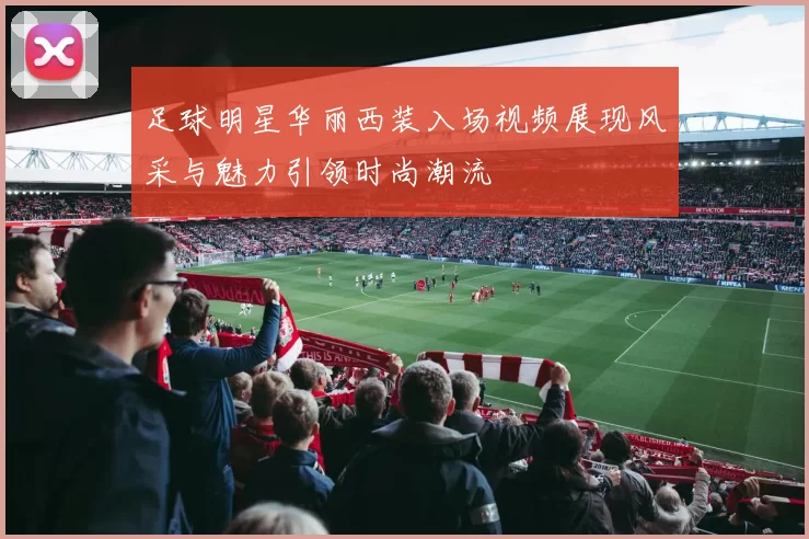 足球明星华丽西装入场视频展现风采与魅力引领时尚潮流