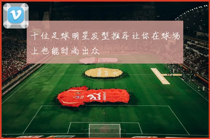 十位足球明星发型推荐让你在球场上也能时尚出众
