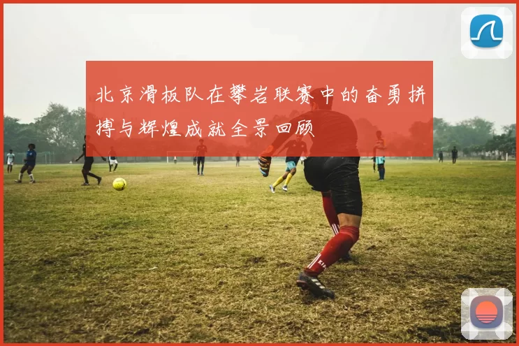 北京滑板队在攀岩联赛中的奋勇拼搏与辉煌成就全景回顾