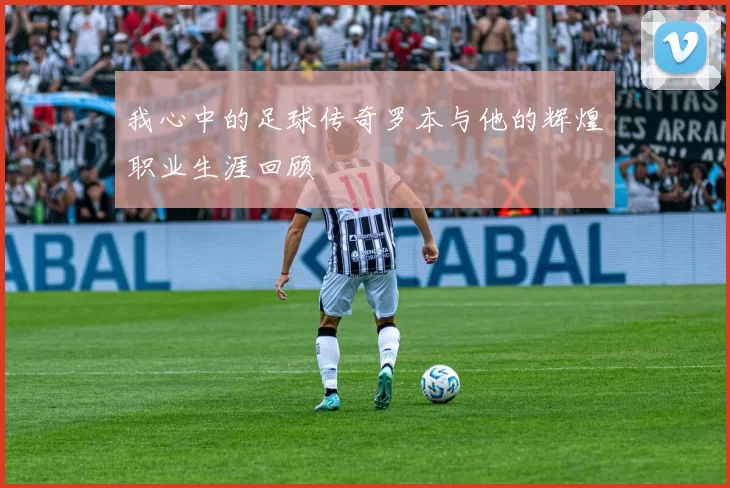 我心中的足球传奇罗本与他的辉煌职业生涯回顾