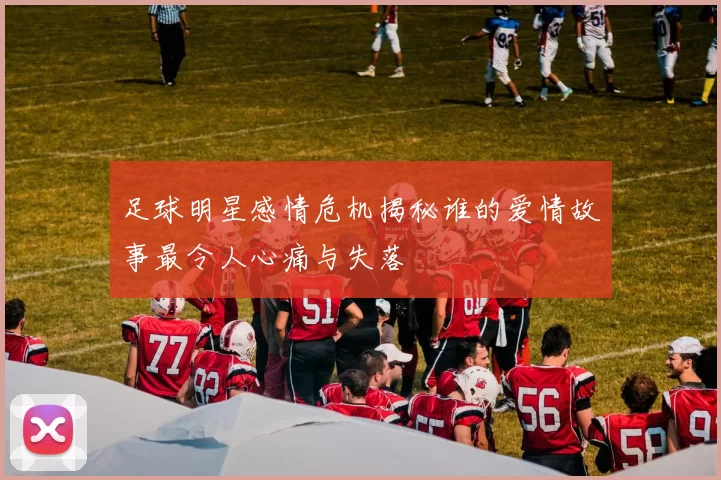 足球明星感情危机揭秘谁的爱情故事最令人心痛与失落