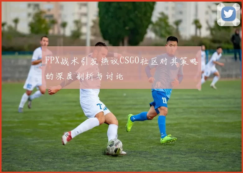 FPX战术引发热议CSGO社区对其策略的深度剖析与讨论