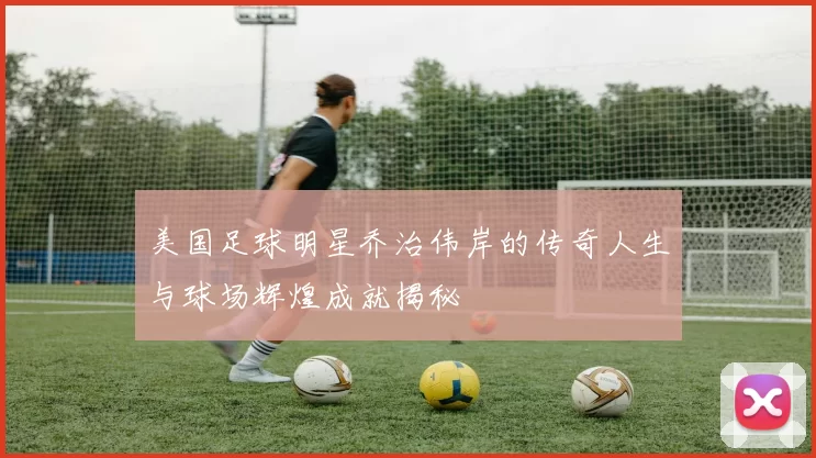 美国足球明星乔治伟岸的传奇人生与球场辉煌成就揭秘