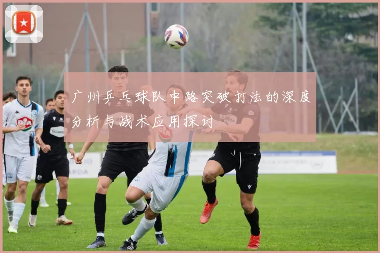 广州乒乓球队中路突破打法的深度分析与战术应用探讨