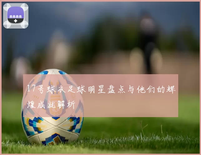 17号球衣足球明星盘点与他们的辉煌成就解析