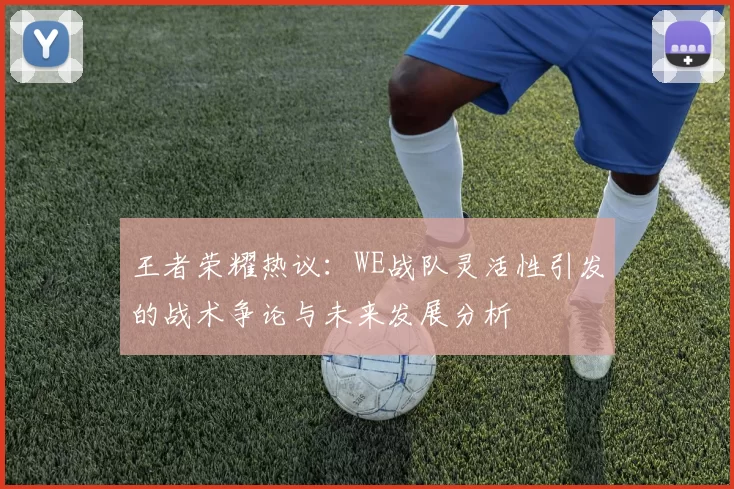 王者荣耀热议：WE战队灵活性引发的战术争论与未来发展分析