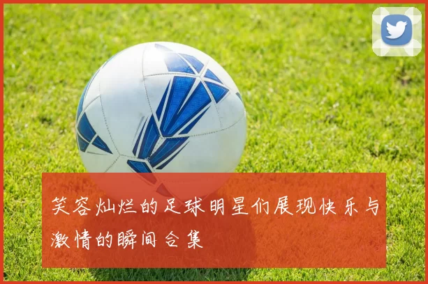 笑容灿烂的足球明星们展现快乐与激情的瞬间合集