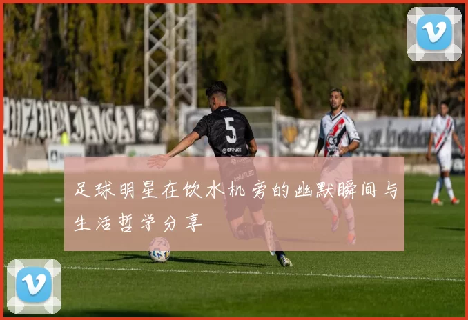 足球明星在饮水机旁的幽默瞬间与生活哲学分享