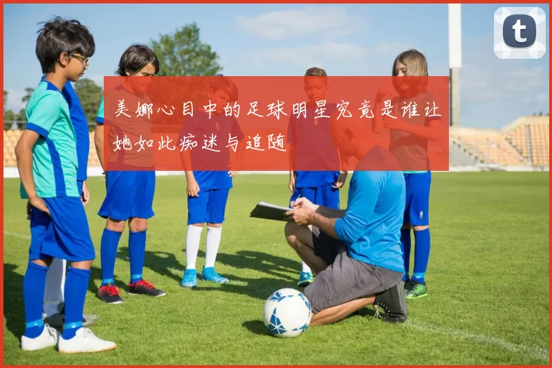 美娜心目中的足球明星究竟是谁让她如此痴迷与追随