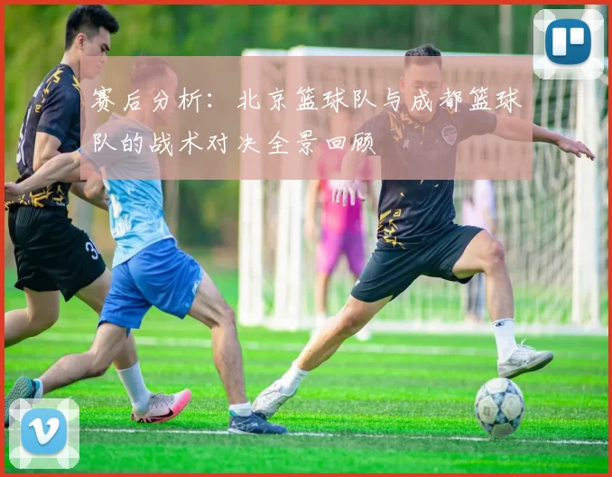 赛后分析：北京篮球队与成都篮球队的战术对决全景回顾