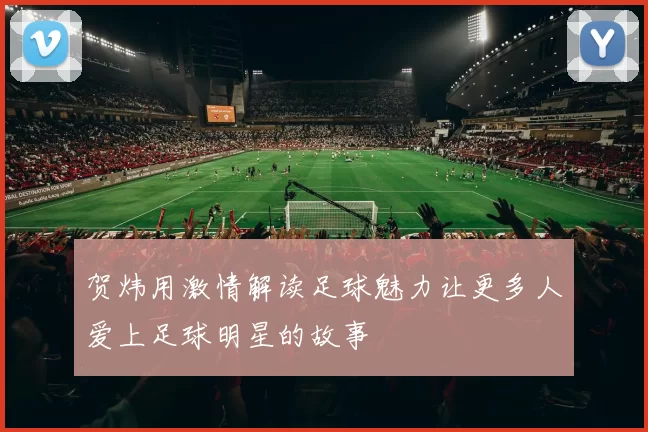 贺炜用激情解读足球魅力让更多人爱上足球明星的故事