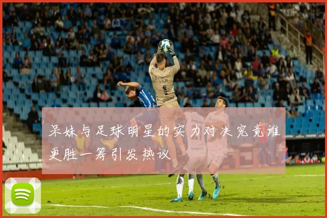 呆妹与足球明星的实力对决究竟谁更胜一筹引发热议