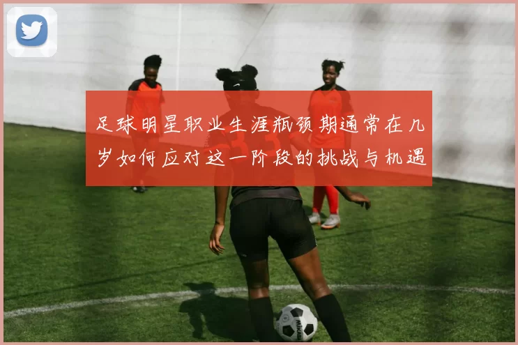 足球明星职业生涯瓶颈期通常在几岁如何应对这一阶段的挑战与机遇
