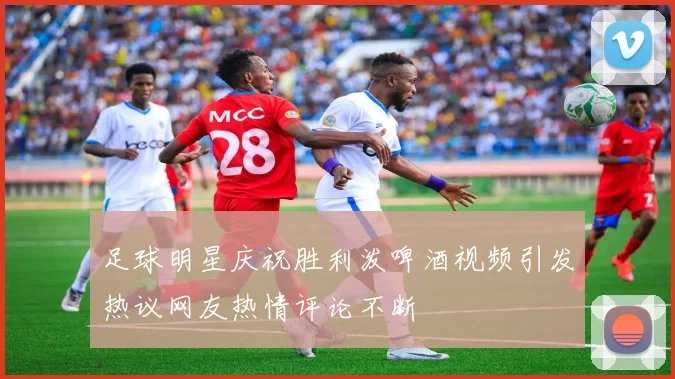 足球明星庆祝胜利泼啤酒视频引发热议网友热情评论不断