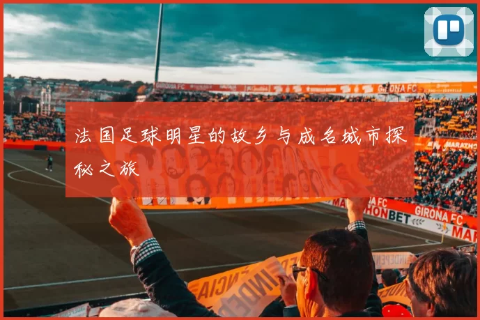 法国足球明星的故乡与成名城市探秘之旅