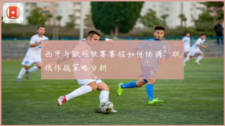 西甲与欧冠联赛赛程如何协调？双线作战策略分析