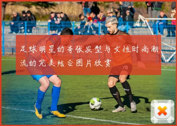 足球明星的夸张发型与女性时尚潮流的完美结合图片欣赏