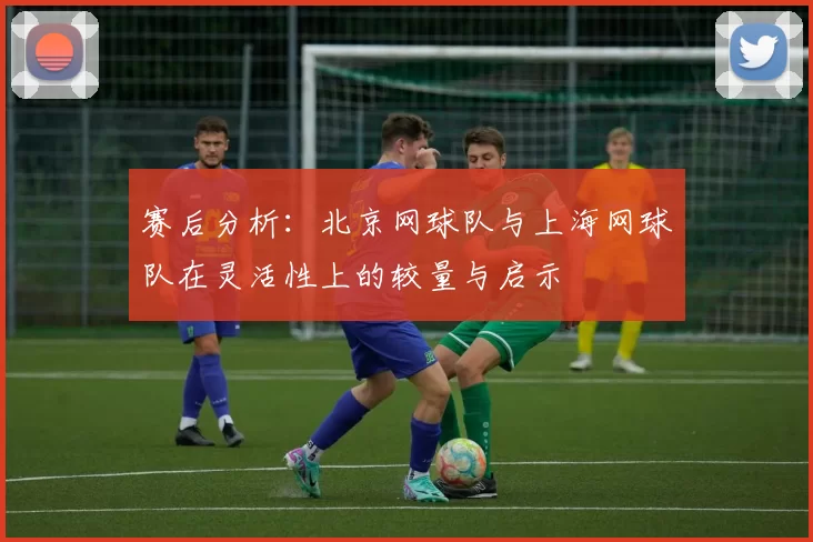 赛后分析：北京网球队与上海网球队在灵活性上的较量与启示