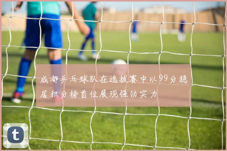 成都乒乓球队在选拔赛中以99分稳居积分榜首位展现强劲实力