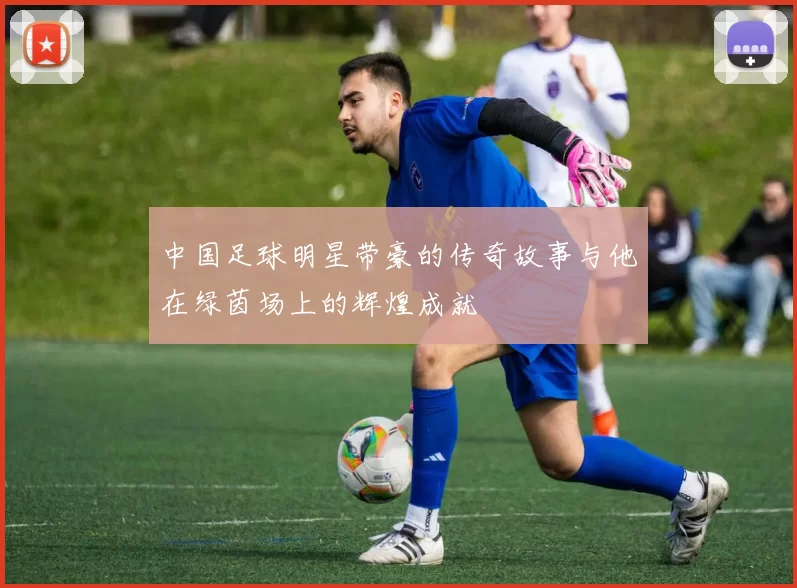 中国足球明星带豪的传奇故事与他在绿茵场上的辉煌成就